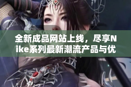 全新成品网站上线，尽享Nike系列最新潮流产品与优惠信息