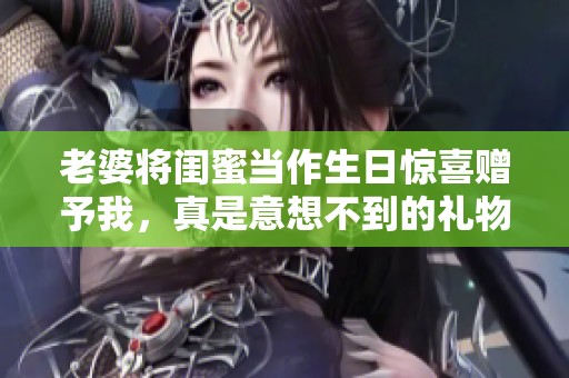 老婆将闺蜜当作生日惊喜赠予我，真是意想不到的礼物！