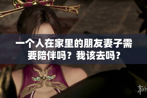 一个人在家里的朋友妻子需要陪伴吗？我该去吗？