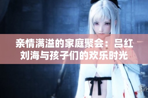 亲情满溢的家庭聚会：吕红刘海与孩子们的欢乐时光