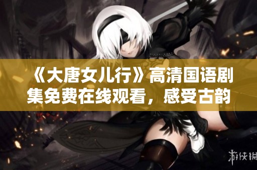 《大唐女儿行》高清国语剧集免费在线观看，感受古韵魅力与精彩剧情
