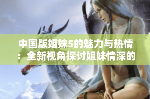 中国版姐妹5的魅力与热情：全新视角探讨姐妹情深的故事
