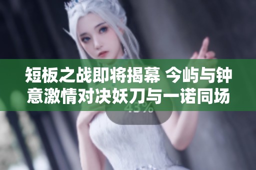 短板之战即将揭幕 今屿与钟意激情对决妖刀与一诺同场较量