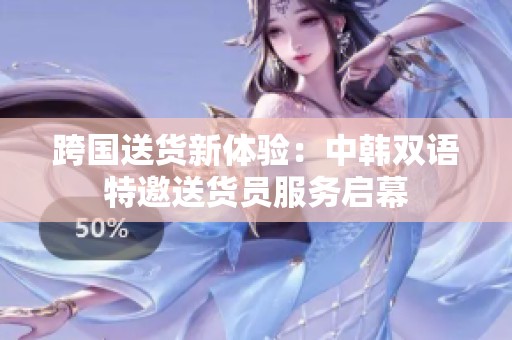 跨国送货新体验：中韩双语特邀送货员服务启幕