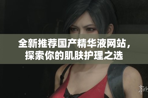 全新推荐国产精华液网站，探索你的肌肤护理之选