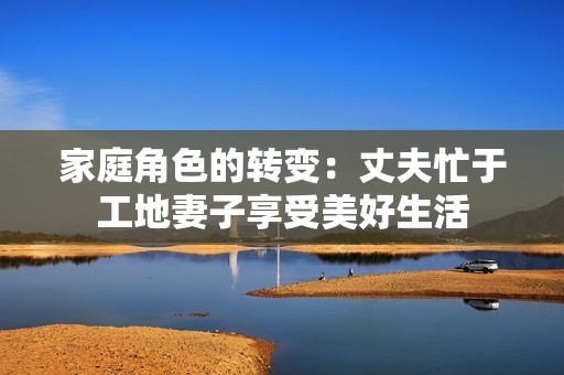 家庭角色的转变：丈夫忙于工地妻子享受美好生活