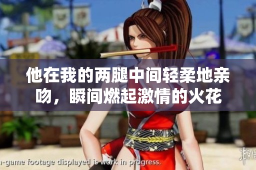 他在我的两腿中间轻柔地亲吻，瞬间燃起激情的火花