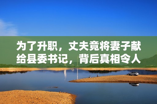 为了升职，丈夫竟将妻子献给县委书记，背后真相令人震惊