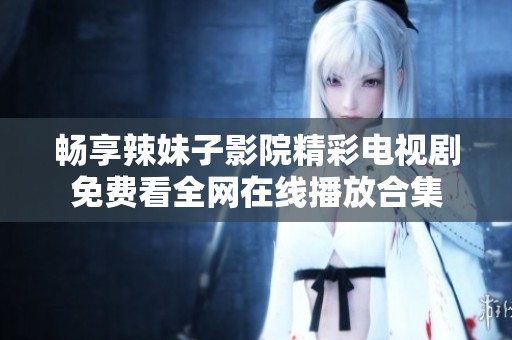 畅享辣妹子影院精彩电视剧免费看全网在线播放合集