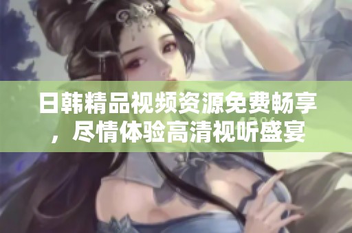日韩精品视频资源免费畅享，尽情体验高清视听盛宴