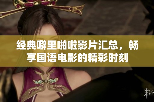 经典噼里啪啦影片汇总，畅享国语电影的精彩时刻