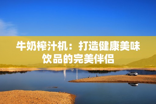 牛奶榨汁机：打造健康美味饮品的完美伴侣