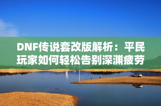 DNF传说套改版解析：平民玩家如何轻松告别深渊疲劳与爆肝生活