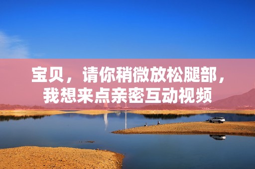 宝贝，请你稍微放松腿部，我想来点亲密互动视频