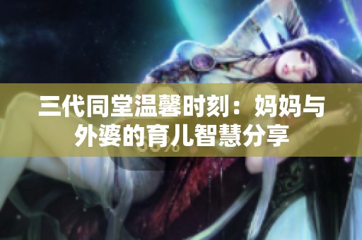 三代同堂温馨时刻：妈妈与外婆的育儿智慧分享