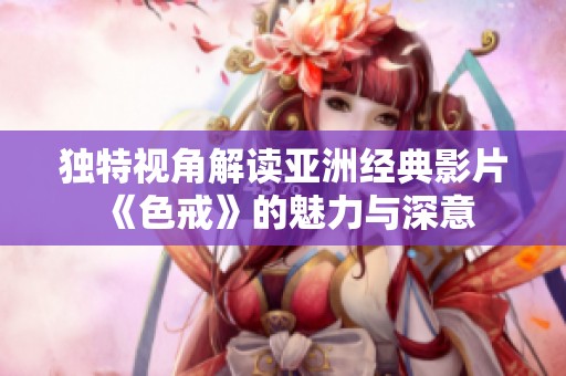 独特视角解读亚洲经典影片《色戒》的魅力与深意