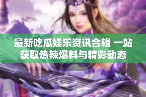 最新吃瓜娱乐资讯合辑 一站获取热辣爆料与精彩动态