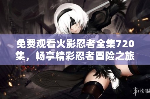 免费观看火影忍者全集720集，畅享精彩忍者冒险之旅