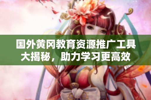 国外黄冈教育资源推广工具大揭秘，助力学习更高效