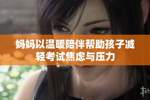 妈妈以温暖陪伴帮助孩子减轻考试焦虑与压力