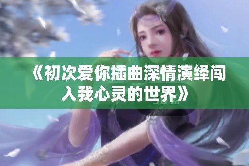 《初次爱你插曲深情演绎闯入我心灵的世界》