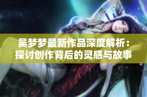 吴梦梦最新作品深度解析：探讨创作背后的灵感与故事
