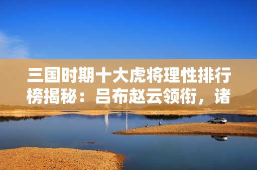 三国时期十大虎将理性排行榜揭秘：吕布赵云领衔，诸多武将同台竞技
