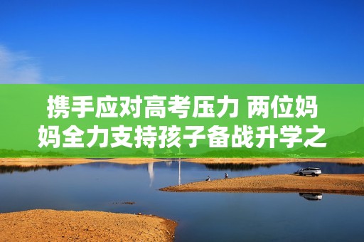 携手应对高考压力 两位妈妈全力支持孩子备战升学之路