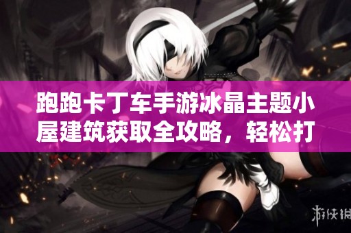 跑跑卡丁车手游冰晶主题小屋建筑获取全攻略，轻松打造梦幻空间