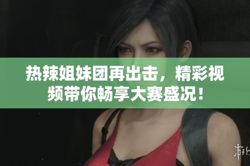热辣姐妹团再出击，精彩视频带你畅享大赛盛况！