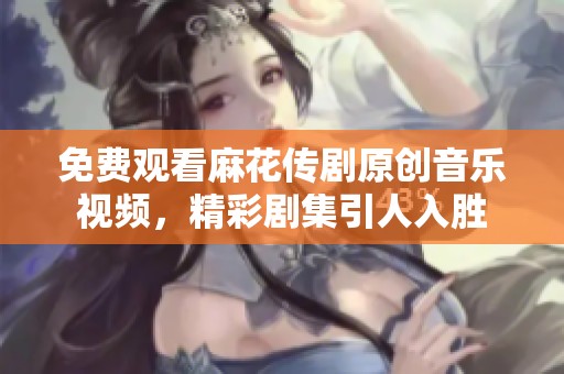 免费观看麻花传剧原创音乐视频，精彩剧集引人入胜