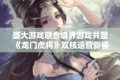盛大游戏联合境界游戏共塑《龙门虎将》双核运营新模式