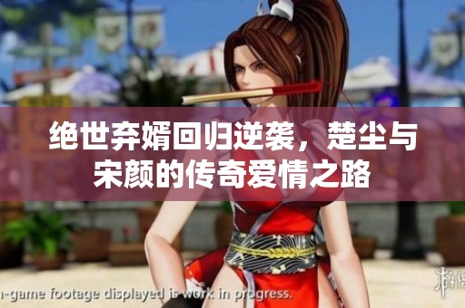 绝世弃婿回归逆袭，楚尘与宋颜的传奇爱情之路