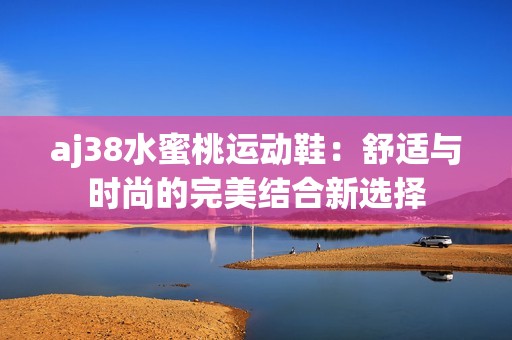 aj38水蜜桃运动鞋：舒适与时尚的完美结合新选择