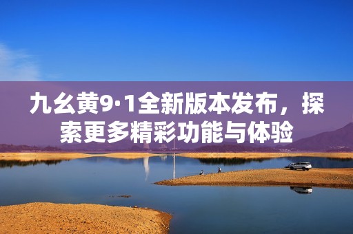 九幺黄9·1全新版本发布，探索更多精彩功能与体验
