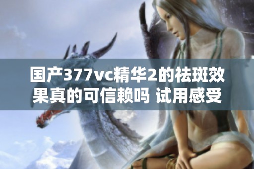 国产377vc精华2的祛斑效果真的可信赖吗 试用感受分享