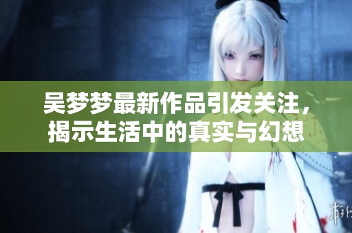 吴梦梦最新作品引发关注，揭示生活中的真实与幻想