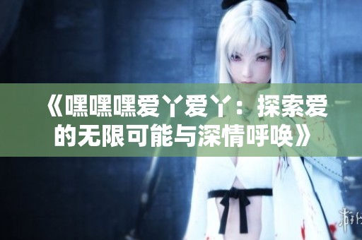 《嘿嘿嘿爱丫爱丫：探索爱的无限可能与深情呼唤》