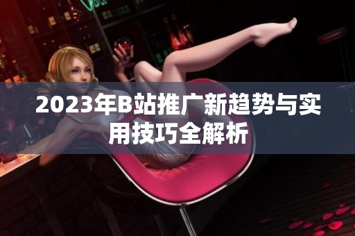 2023年B站推广新趋势与实用技巧全解析