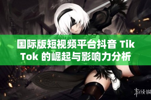 国际版短视频平台抖音 TikTok 的崛起与影响力分析