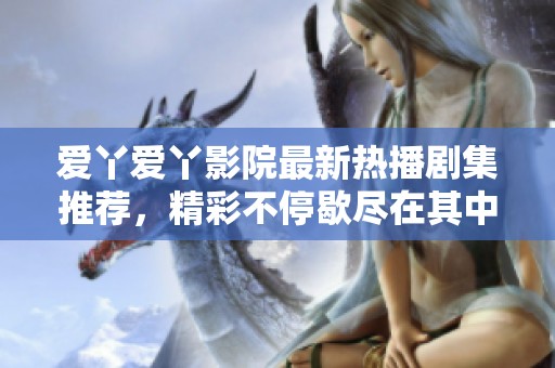 爱丫爱丫影院最新热播剧集推荐，精彩不停歇尽在其中