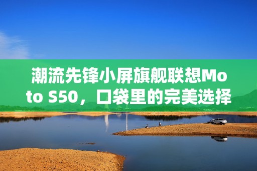 潮流先锋小屏旗舰联想Moto S50，口袋里的完美选择