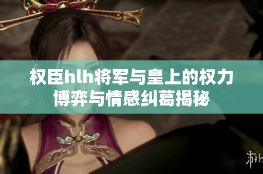 权臣hlh将军与皇上的权力博弈与情感纠葛揭秘