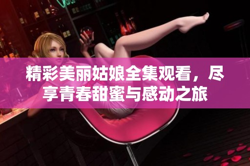 精彩美丽姑娘全集观看，尽享青春甜蜜与感动之旅