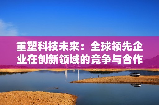 重塑科技未来：全球领先企业在创新领域的竞争与合作