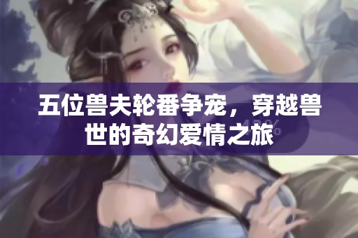 五位兽夫轮番争宠，穿越兽世的奇幻爱情之旅