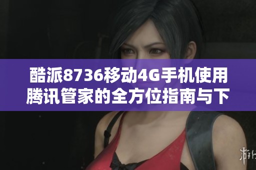 酷派8736移动4G手机使用腾讯管家的全方位指南与下载链接