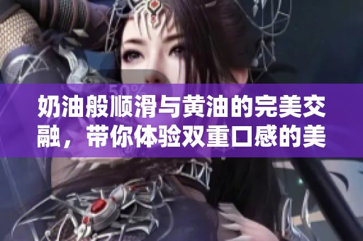 奶油般顺滑与黄油的完美交融，带你体验双重口感的美味之旅