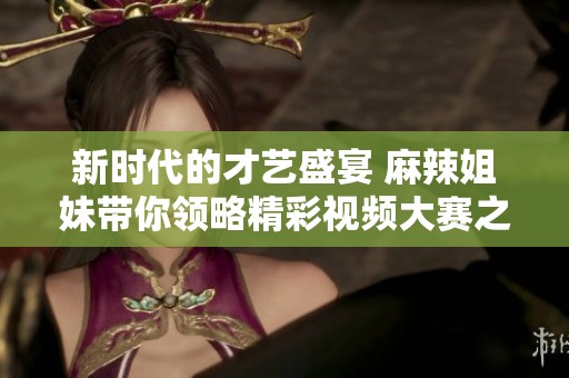新时代的才艺盛宴 麻辣姐妹带你领略精彩视频大赛之旅