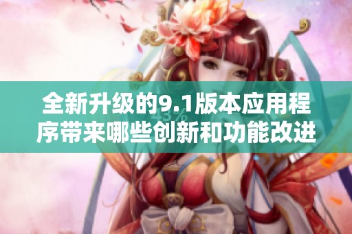全新升级的9.1版本应用程序带来哪些创新和功能改进